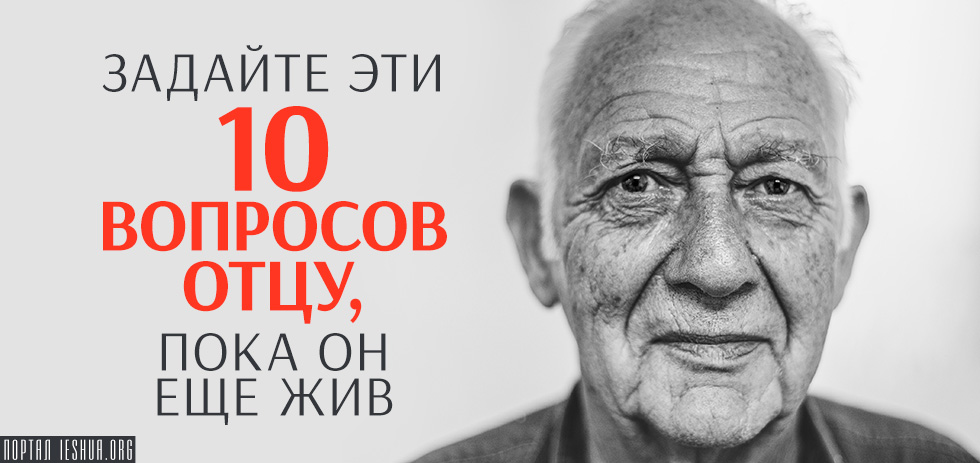 Задайте эти 10 вопросов отцу, пока он еще жив