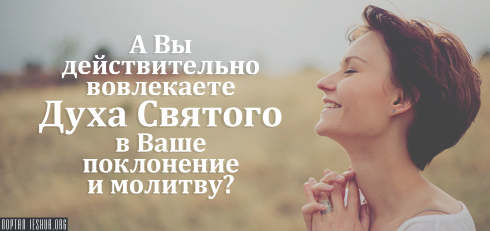 А Вы действительно вовлекаете Духа Святого в Ваше поклонение и молитву?