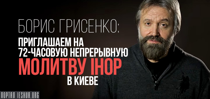 Борис Грисенко: Приглашаем на 72-часовую непрерывную молитву IHOP в Киеве