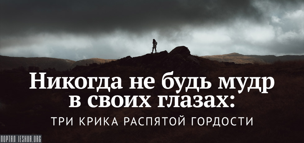 Никогда не будь мудр в своих глазах: три крика распятой гордости