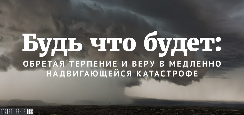 Будь что будет: обретая терпение и веру в медленно надвигающейся катастрофе