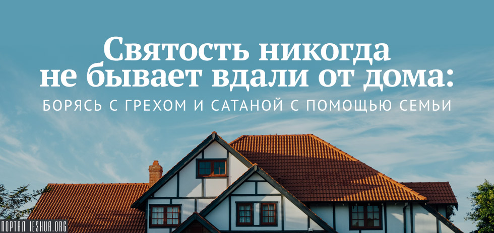 Святость никогда не бывает вдали от дома: борясь с грехом и сатаной с помощью семьи